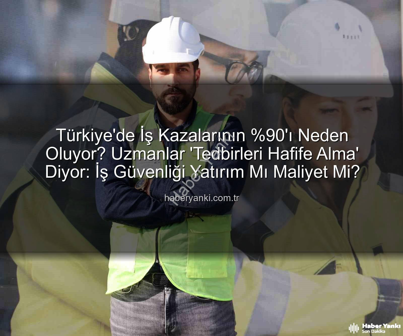 Türkiye'de İş Kazalarının 'ı Neden Oluyor? Uzmanlar 'Tedbirleri Hafife Alma' Diyor: İş Güvenliği Yatırım Mı Maliyet Mi?