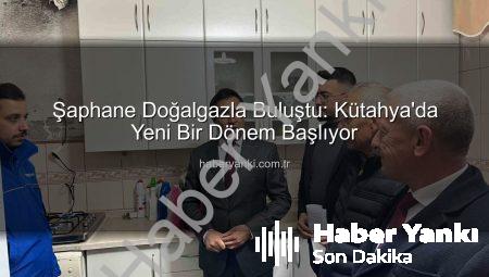 Şaphane Doğalgazla Buluştu: Kütahya’da Yeni Bir Dönem Başlıyor