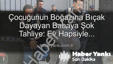 Çocuğunun Boğazına Bıçak Dayayan Babaya Şok Tahliye: Ev Hapsiyle Serbest Kaldı