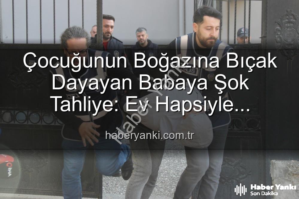çocuğuna bıçak dayayan baba - Çocuğunun Boğazına Bıçak Dayayan Babaya Şok Tahliye: Ev Hapsiyle Serbest Kaldı