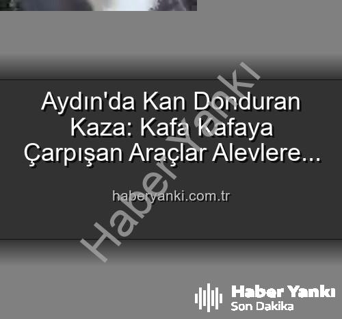 Aydın kaza - Aydın'da Kan Donduran Kaza: Kafa Kafaya Çarpışan Araçlar Alevlere Teslim Oldu, 2 Yaralı!