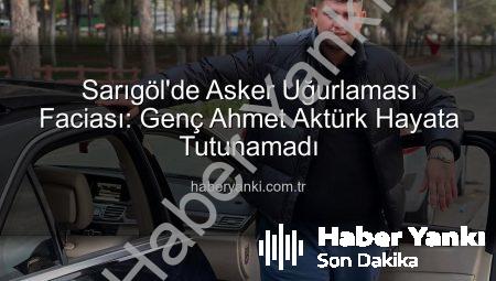 Sarıgöl’de Asker Uğurlaması Faciası: Genç Ahmet Aktürk Hayata Tutunamadı