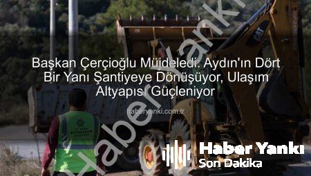 Başkan Çerçioğlu Müjdeledi: Aydın’ın Dört Bir Yanı Şantiyeye Dönüşüyor, Ulaşım Altyapısı Güçleniyor