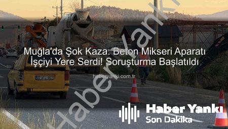 Muğla’da Şok Kaza: Beton Mikseri Aparatı İşçiyi Yere Serdi! Soruşturma Başlatıldı